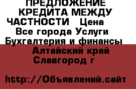 ПРЕДЛОЖЕНИЕ КРЕДИТА МЕЖДУ ЧАСТНОСТИ › Цена ­ 0 - Все города Услуги » Бухгалтерия и финансы   . Алтайский край,Славгород г.